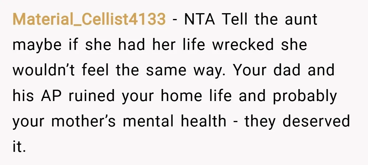 Material_Cellist4133 − NTA Tell the aunt maybe if she had her life wrecked she wouldn’t feel the same way. Your dad and his AP ruined your home life and probably...