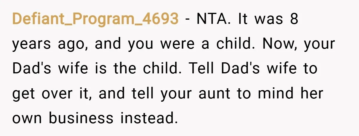 Defiant_Program_4693 − NTA. It was 8 years ago, and you were a child. Now, your Dad's wife is the child. Tell Dad's wife to get over it, and tell your...