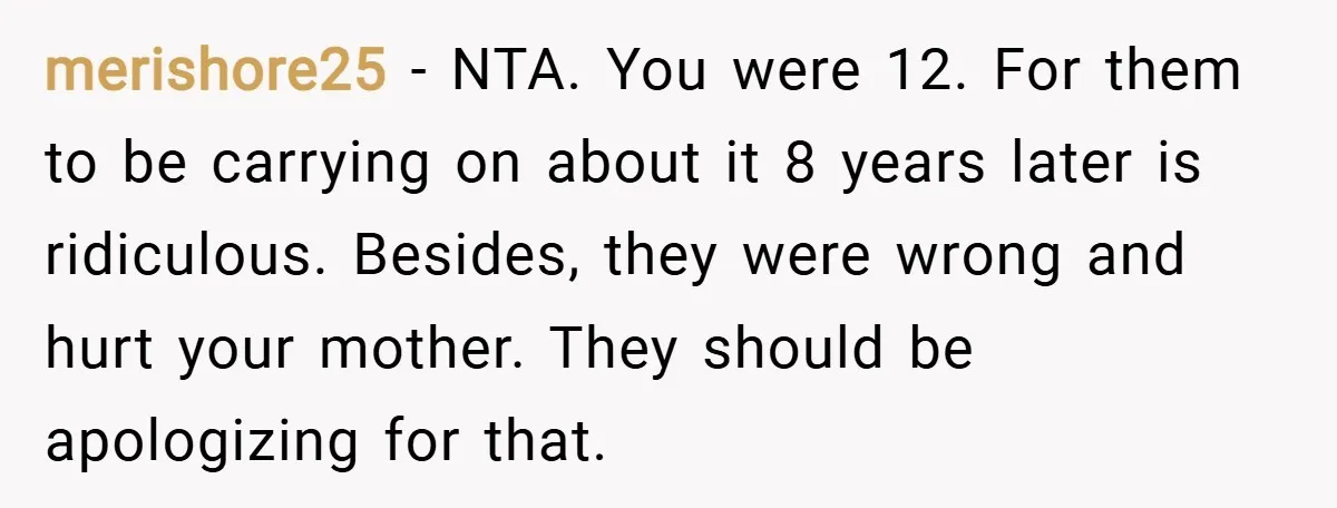 merishore25 − NTA. You were 12. For them to be carrying on about it 8 years later is ridiculous. Besides, they were wrong and hurt your mother. They should be...