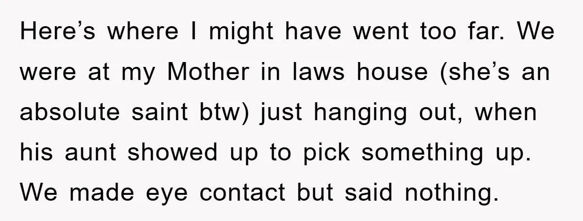 Here’s where I might have went too far. We were at my Mother in laws house (she’s an absolute saint btw) just hanging out, when his aunt showed up to...