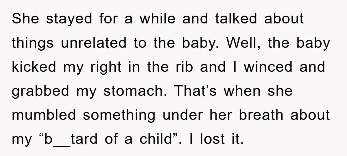 She stayed for a while and talked about things unrelated to the baby. Well, the baby kicked my right in the rib and I winced and grabbed my stomach. That’s...