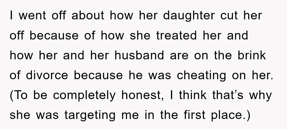 I went off about how her daughter cut her off because of how she treated her and how her and her husband are on the brink of divorce because he...