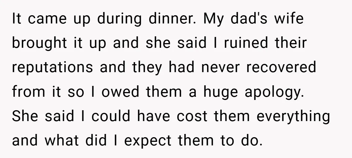 It came up during dinner. My dad's wife brought it up and she said I ruined their reputations and they had never recovered from it so I owed them a...