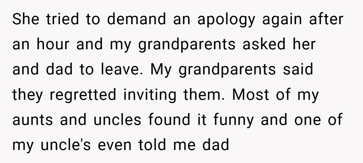 She tried to demand an apology again after an hour and my grandparents asked her and dad to leave. My grandparents said they regretted inviting them. Most of my aunts...