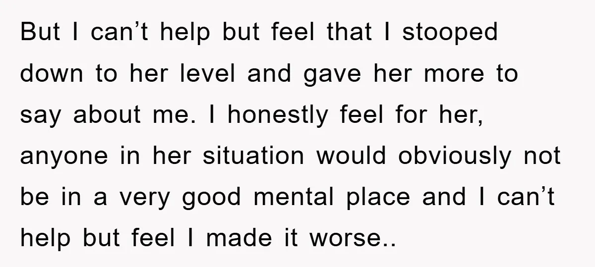 But I can’t help but feel that I stooped down to her level and gave her more to say about me. I honestly feel for her, anyone in her situation...