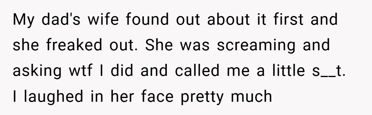 My dad's wife found out about it first and she freaked out. She was screaming and asking wtf I did and called me a little s__t. I laughed in her...