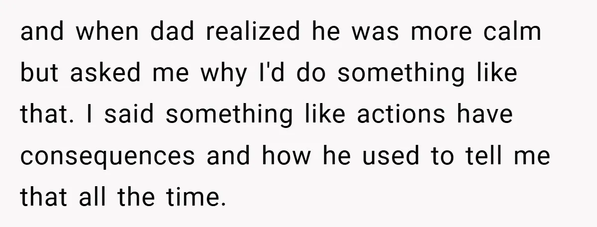 and when dad realized he was more calm but asked me why I'd do something like that. I said something like actions have consequences and how he used to tell...