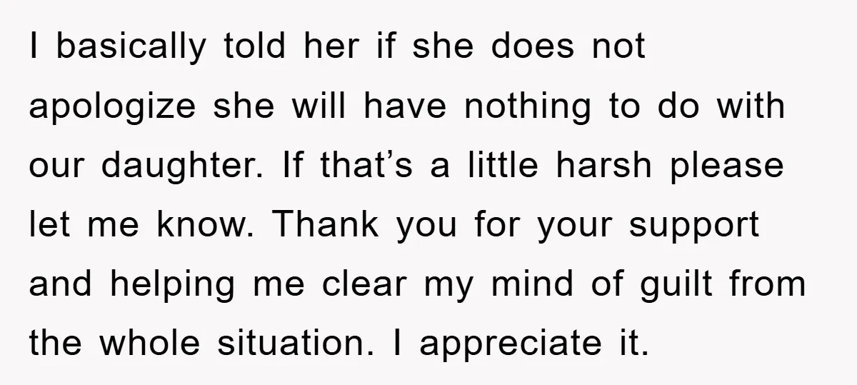 I basically told her if she does not apologize she will have nothing to do with our daughter. If that’s a little harsh please let me know. Thank you for...