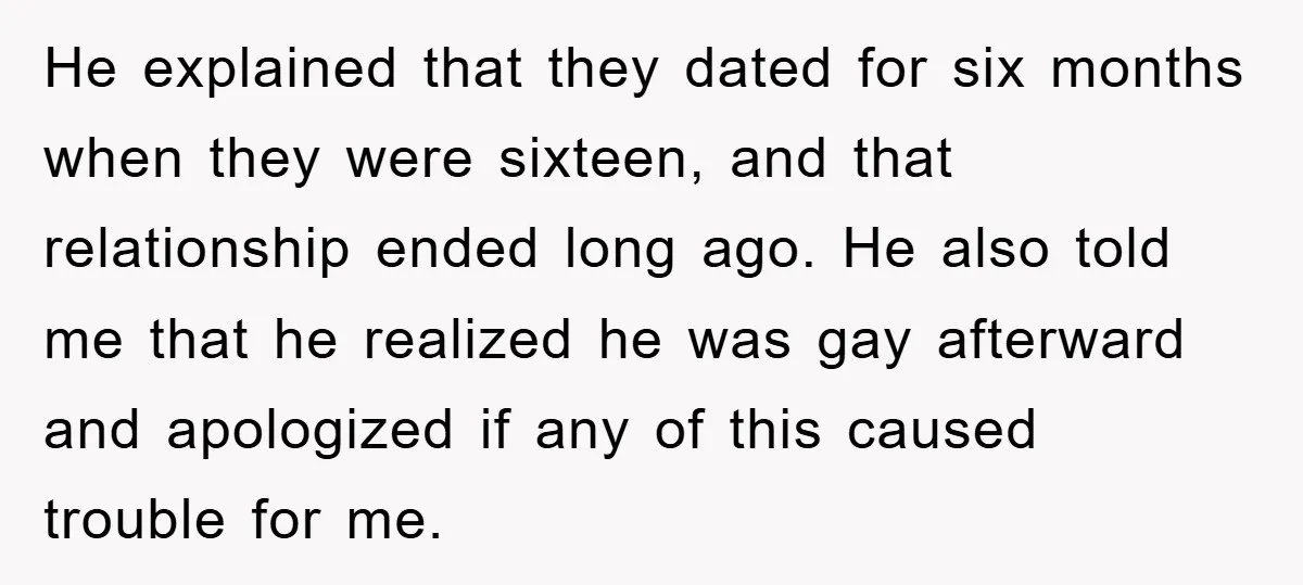 He explained that they dated for six months when they were sixteen, and that relationship ended long ago. He also told me that he realized he was gay afterward and...