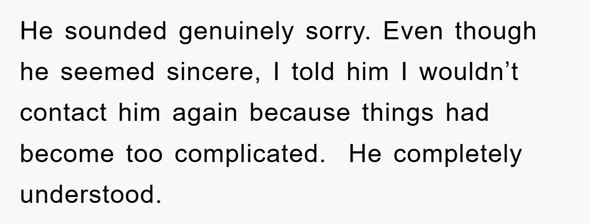 He sounded genuinely sorry. Even though he seemed sincere, I told him I wouldn’t contact him again because things had become too complicated.  He completely understood.