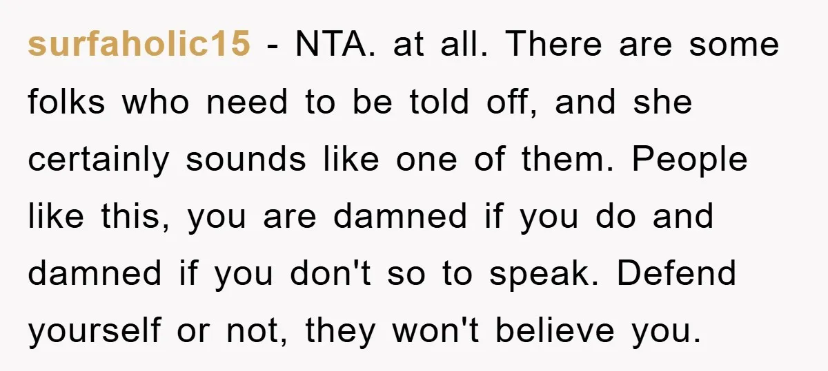 surfaholic15 − NTA. at all. There are some folks who need to be told off, and she certainly sounds like one of them. People like this, you are damned if...