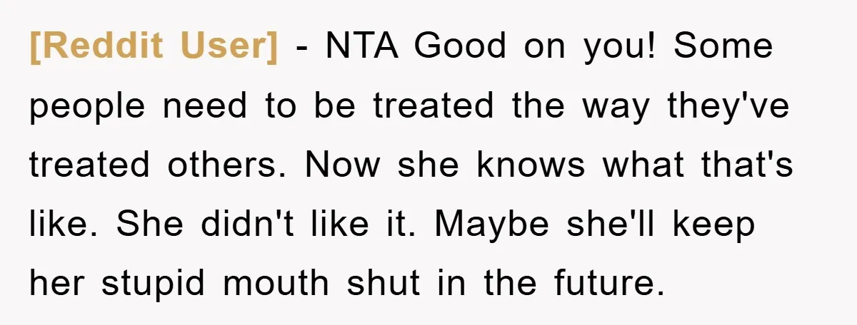 [Reddit User] − NTA Good on you! Some people need to be treated the way they've treated others. Now she knows what that's like. She didn't like it. Maybe she'll...