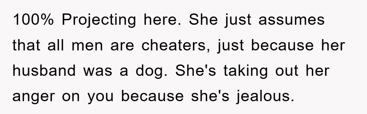 100% Projecting here. She just assumes that all men are cheaters, just because her husband was a dog. She's taking out her anger on you because she's jealous.