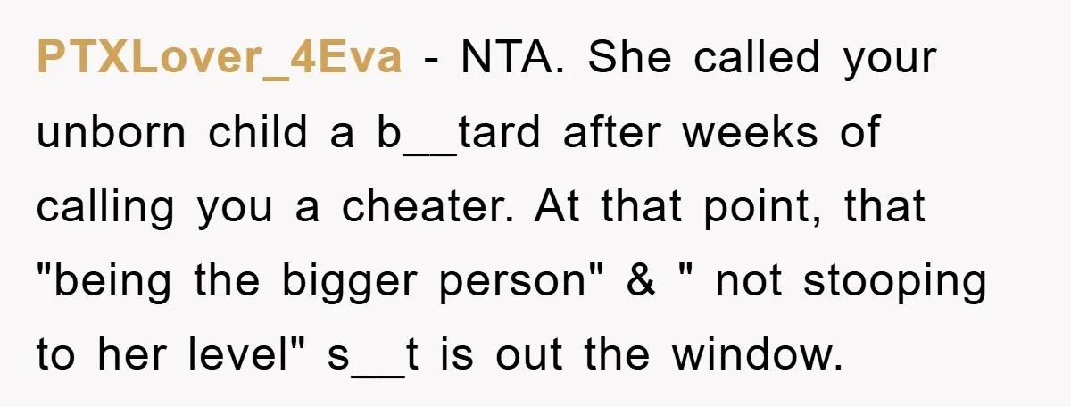 PTXLover_4Eva − NTA. She called your unborn child a b__tard after weeks of calling you a cheater. At that point, that "being the bigger person" & " not stooping to...
