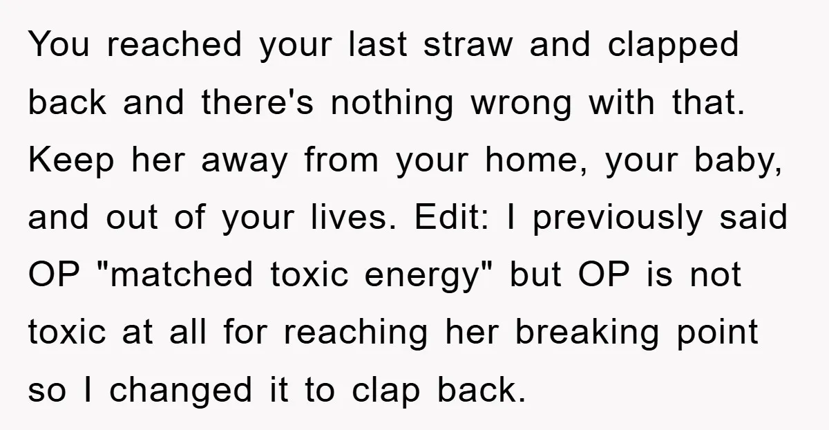 You reached your last straw and clapped back and there's nothing wrong with that. Keep her away from your home, your baby, and out of your lives. Edit: I previously...