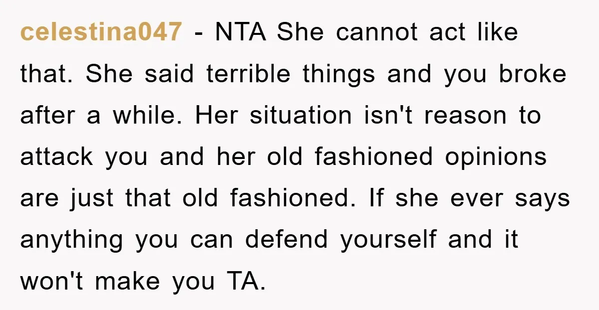 celestina047 − NTA She cannot act like that. She said terrible things and you broke after a while. Her situation isn't reason to attack you and her old fashioned opinions...