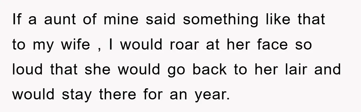 If a aunt of mine said something like that to my wife , I would roar at her face so loud that she would go back to her lair and...