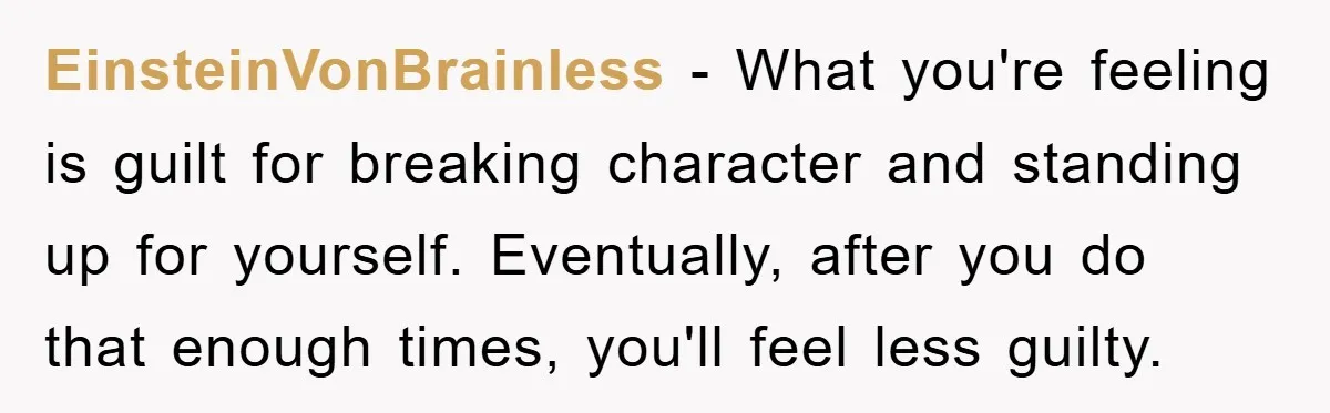 EinsteinVonBrainless − What you're feeling is guilt for breaking character and standing up for yourself. Eventually, after you do that enough times, you'll feel less guilty.