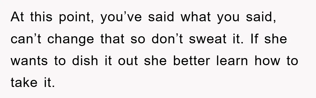At this point, you’ve said what you said, can’t change that so don’t sweat it. If she wants to dish it out she better learn how to take it.