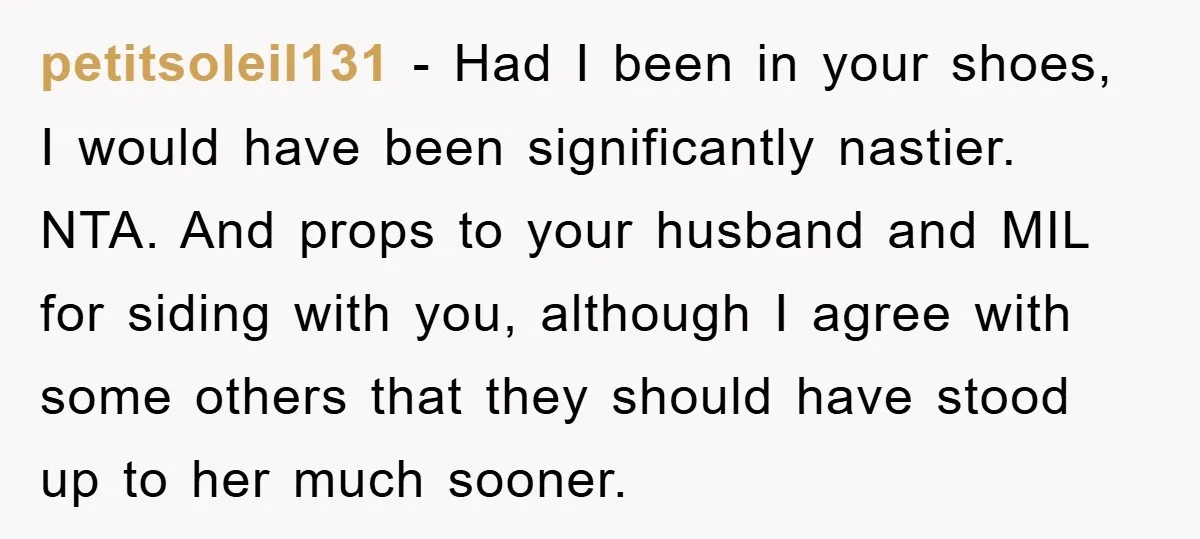 petitsoleil131 − Had I been in your shoes, I would have been significantly nastier. NTA. And props to your husband and MIL for siding with you, although I agree with...