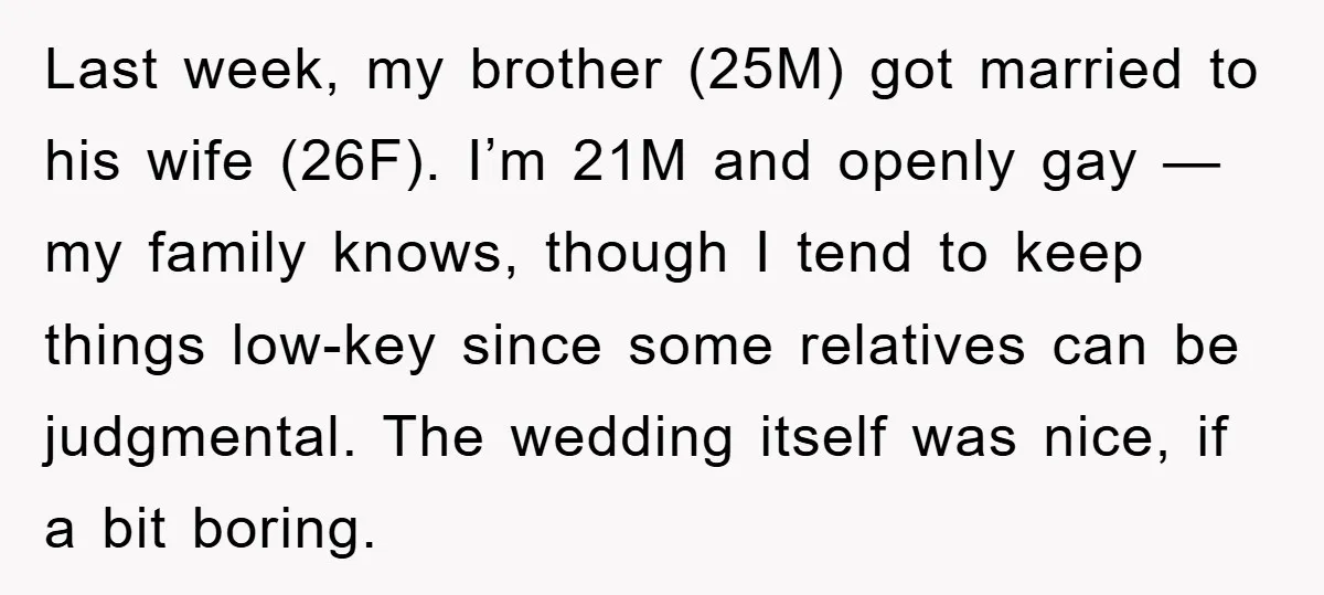 Last week, my brother (25M) got married to his wife (26F). I’m 21M and openly gay — my family knows, though I tend to keep things low-key since some relatives...