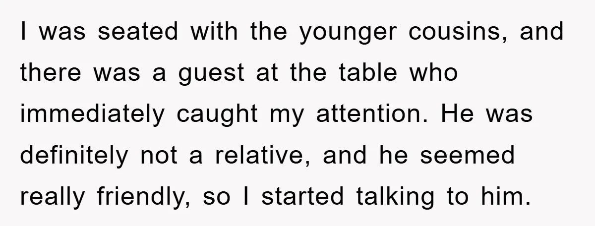 I was seated with the younger cousins, and there was a guest at the table who immediately caught my attention. He was definitely not a relative, and he seemed really...