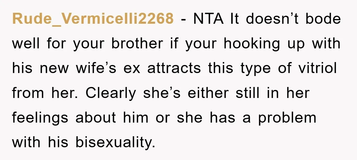 Rude_Vermicelli2268 − NTA It doesn’t bode well for your brother if your hooking up with his new wife’s ex attracts this type of vitriol from her. Clearly she’s either still...