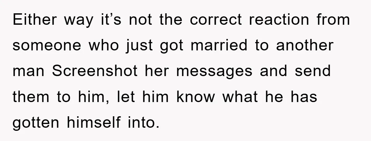 Either way it’s not the correct reaction from someone who just got married to another man Screenshot her messages and send them to him, let him know what he has...
