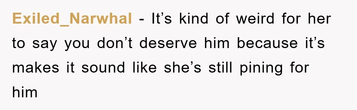 Exiled_Narwhal − It’s kind of weird for her to say you don’t deserve him because it’s makes it sound like she’s still pining for him