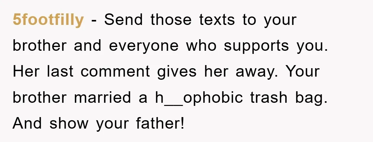5footfilly − Send those texts to your brother and everyone who supports you. Her last comment gives her away. Your brother married a h__ophobic trash bag. And show your father!