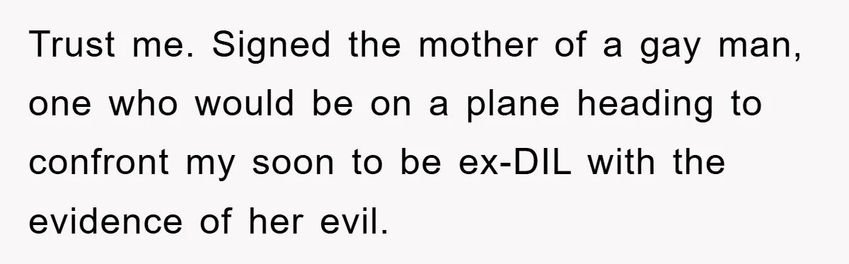 Trust me. Signed the mother of a gay man, one who would be on a plane heading to confront my soon to be ex-DIL with the evidence of her evil.