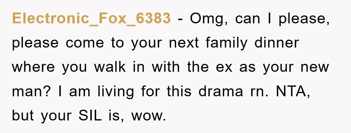 Electronic_Fox_6383 − Omg, can I please, please come to your next family dinner where you walk in with the ex as your new man? I am living for this drama...
