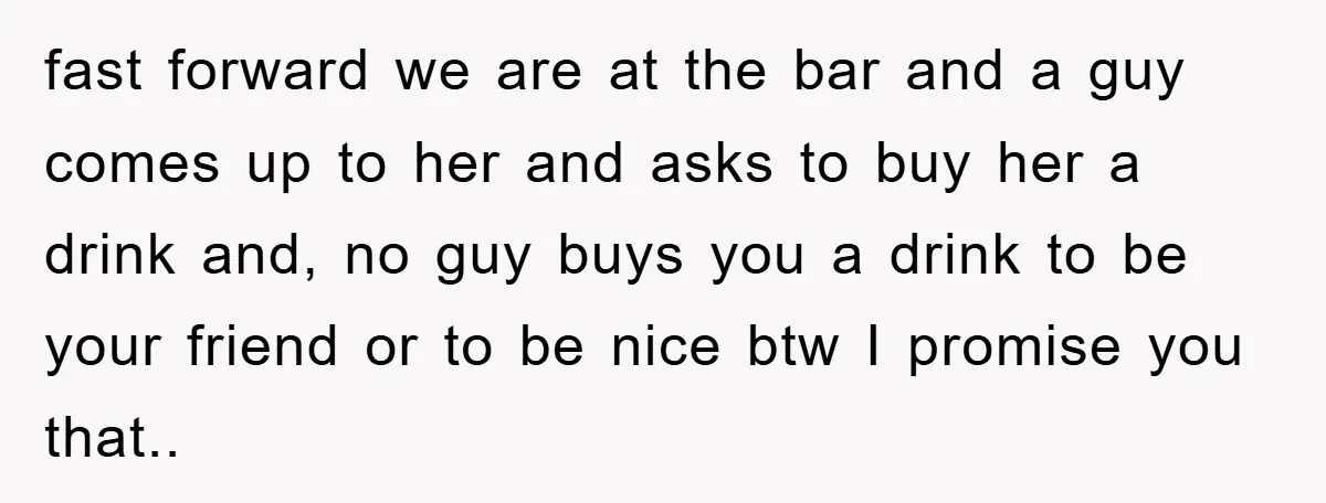 fast forward we are at the bar and a guy comes up to her and asks to buy her a drink and, no guy buys you a drink to be...