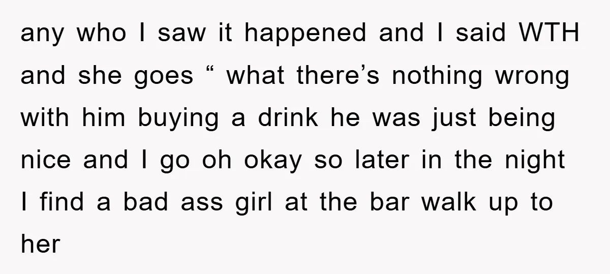 any who I saw it happened and I said WTH and she goes “ what there’s nothing wrong with him buying a drink he was just being nice and I...