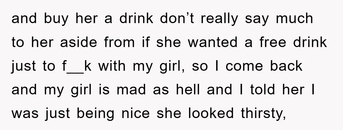 and buy her a drink don’t really say much to her aside from if she wanted a free drink just to f__k with my girl, so I come back and...