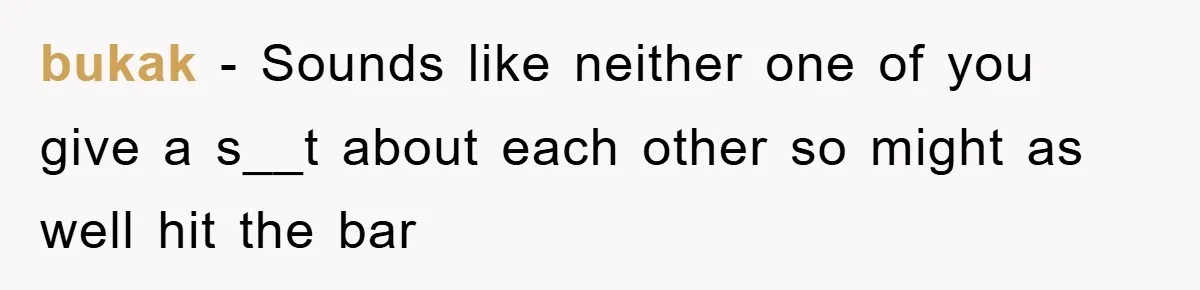 bukak − Sounds like neither one of you give a s__t about each other so might as well hit the bar