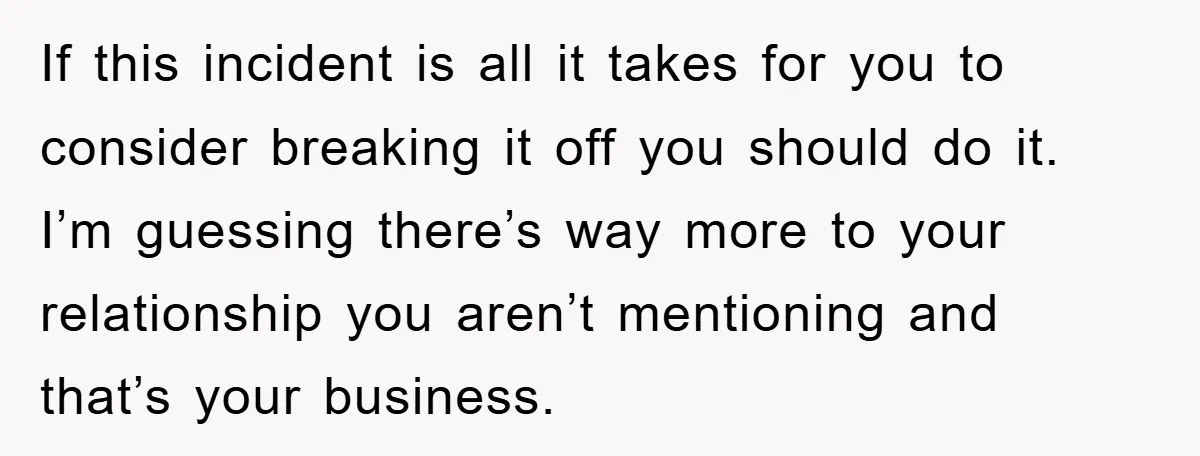 If this incident is all it takes for you to consider breaking it off you should do it. I’m guessing there’s way more to your relationship you aren’t mentioning and...