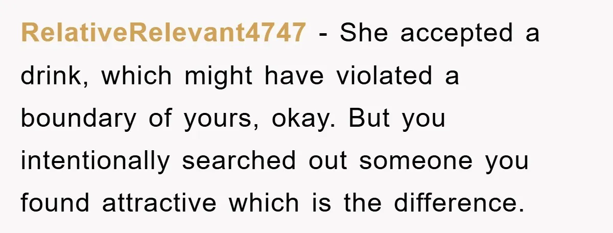 RelativeRelevant4747 − She accepted a drink, which might have violated a boundary of yours, okay. But you intentionally searched out someone you found attractive which is the difference.