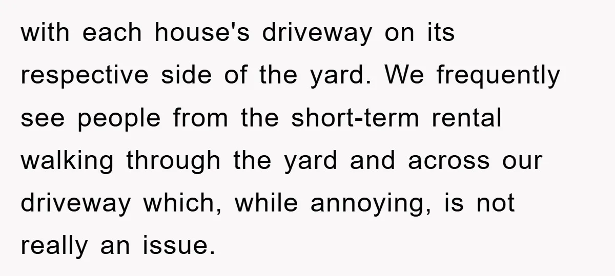 with each house's driveway on its respective side of the yard. We frequently see people from the short-term rental walking through the yard and across our driveway which, while annoying,...