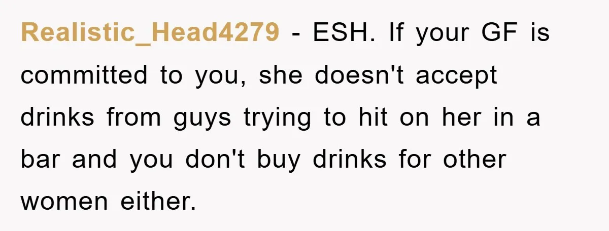 Realistic_Head4279 − ESH. If your GF is committed to you, she doesn't accept drinks from guys trying to hit on her in a bar and you don't buy drinks for...