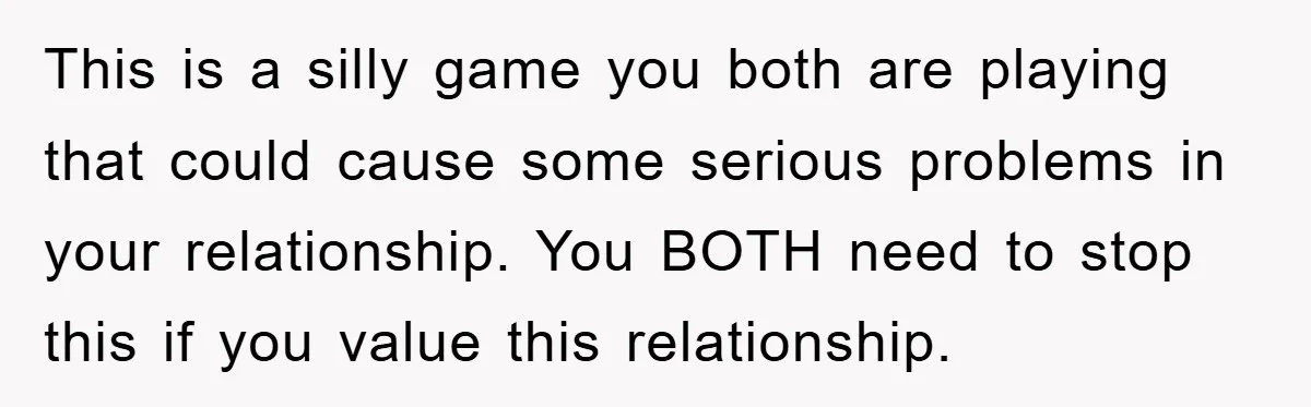 This is a silly game you both are playing that could cause some serious problems in your relationship. You BOTH need to stop this if you value this relationship.