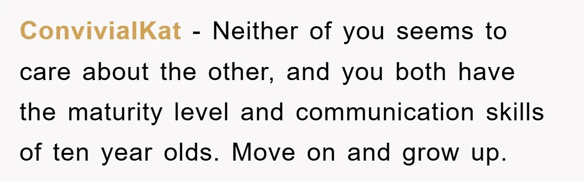 ConvivialKat − Neither of you seems to care about the other, and you both have the maturity level and communication skills of ten year olds. Move on and grow up.