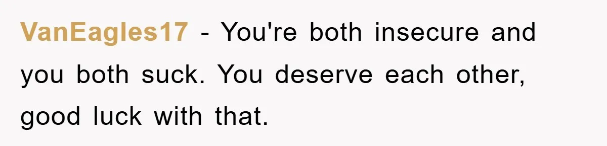 VanEagles17 − You're both insecure and you both suck. You deserve each other, good luck with that.