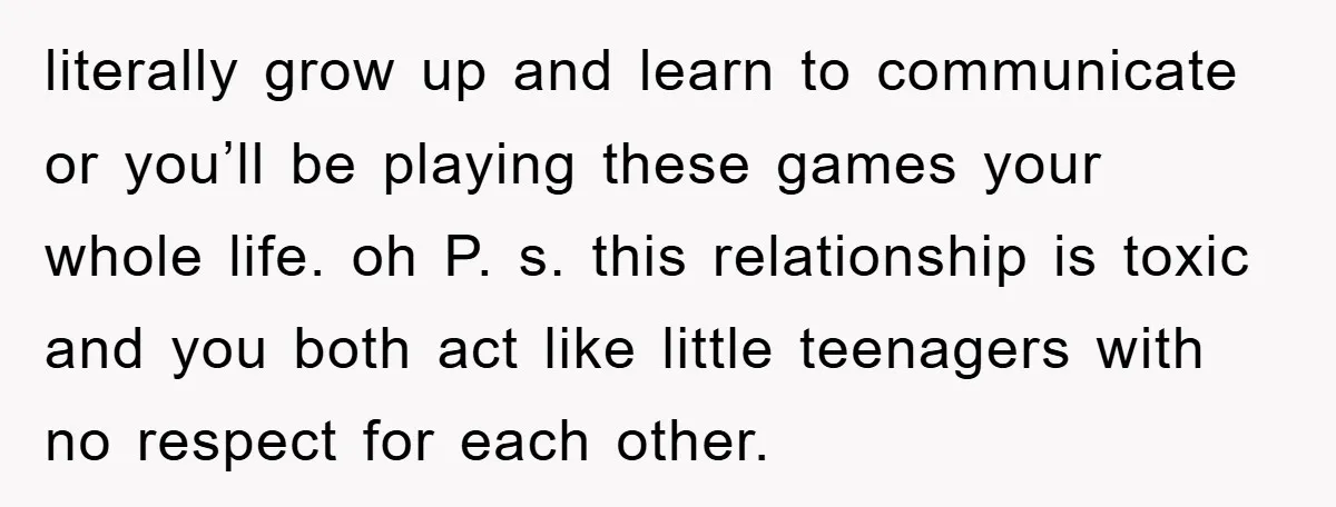 literally grow up and learn to communicate or you’ll be playing these games your whole life. oh P. s. this relationship is toxic and you both act like little teenagers...