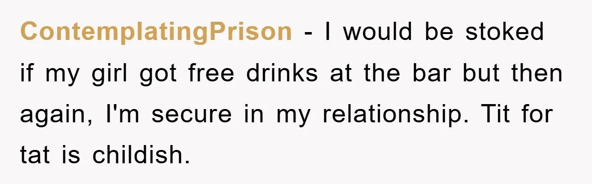 ContemplatingPrison − I would be stoked if my girl got free drinks at the bar but then again, I'm secure in my relationship. Tit for tat is childish.