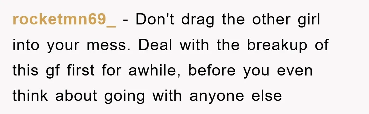 rocketmn69_ − Don't drag the other girl into your mess. Deal with the breakup of this gf first for awhile, before you even think about going with anyone else