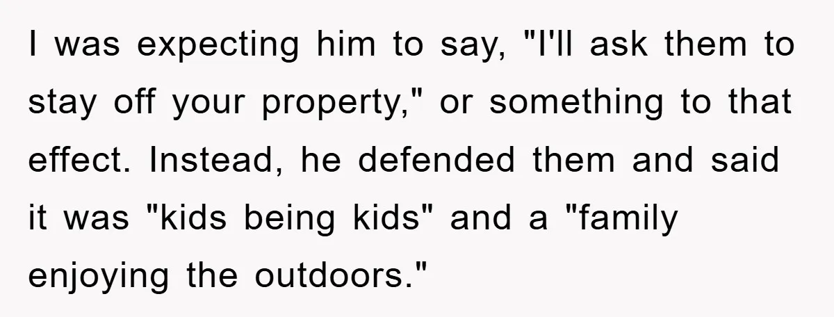 I was expecting him to say, "I'll ask them to stay off your property," or something to that effect. Instead, he defended them and said it was "kids being kids"...