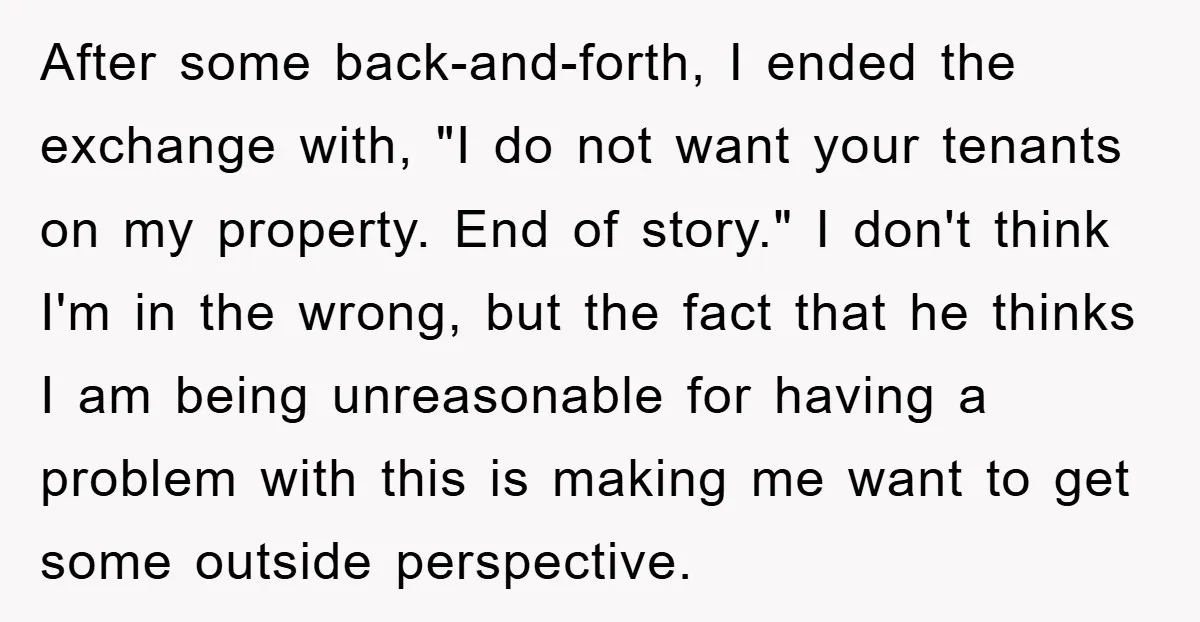 After some back-and-forth, I ended the exchange with, "I do not want your tenants on my property. End of story." I don't think I'm in the wrong, but the fact...