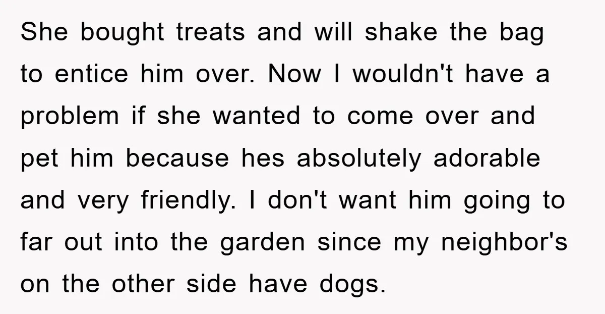 She bought treats and will shake the bag to entice him over. Now I wouldn't have a problem if she wanted to come over and pet him because hes absolutely...