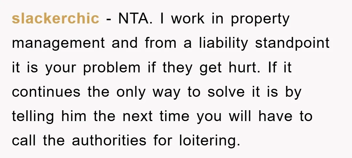 slackerchic − NTA. I work in property management and from a liability standpoint it is your problem if they get hurt. If it continues the only way to solve it...